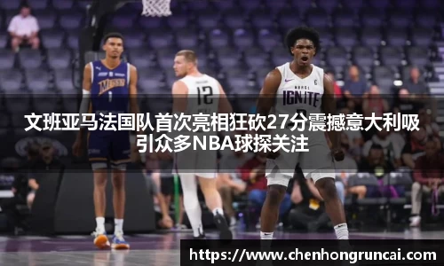 文班亚马法国队首次亮相狂砍27分震撼意大利吸引众多NBA球探关注