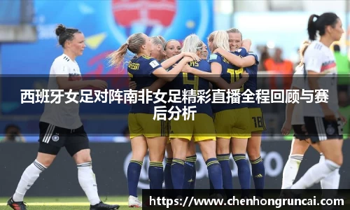 西班牙女足对阵南非女足精彩直播全程回顾与赛后分析