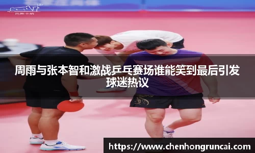 周雨与张本智和激战乒乓赛场谁能笑到最后引发球迷热议