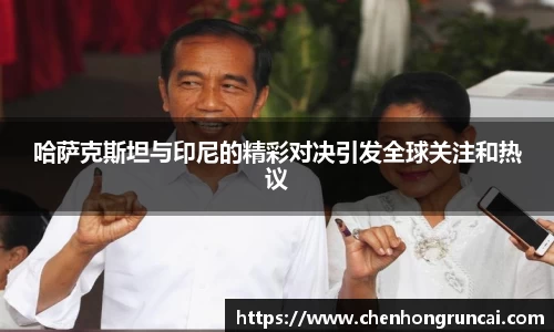 哈萨克斯坦与印尼的精彩对决引发全球关注和热议