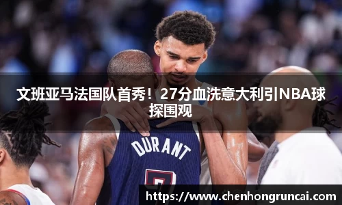 文班亚马法国队首秀！27分血洗意大利引NBA球探围观