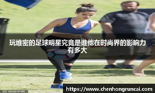 玩维密的足球明星究竟是谁他在时尚界的影响力有多大