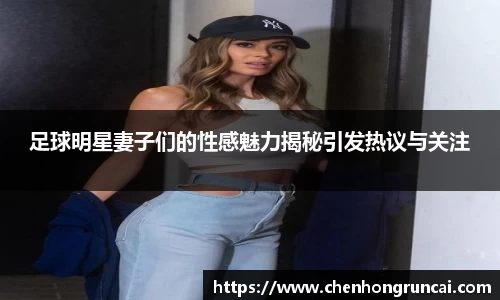 足球明星妻子们的性感魅力揭秘引发热议与关注